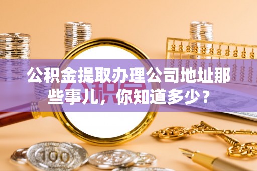 乌拉特前旗公积金提取办理公司地址那些事儿，你知道多少？
