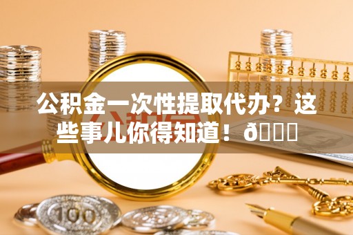 乌拉特前旗公积金一次性提取代办？这些事儿你得知道！😎