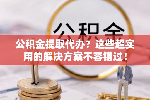 乌拉特前旗公积金提取代办？这些超实用的解决方案不容错过！