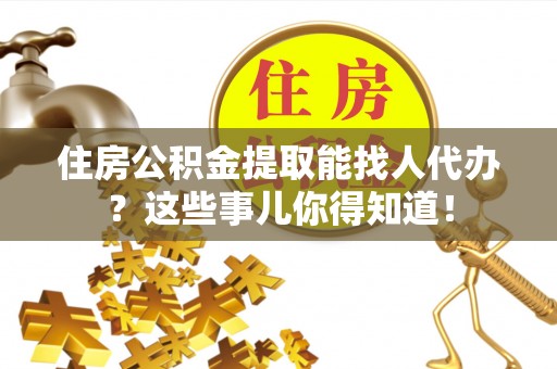 乌拉特前旗住房公积金提取能找人代办？这些事儿你得知道！