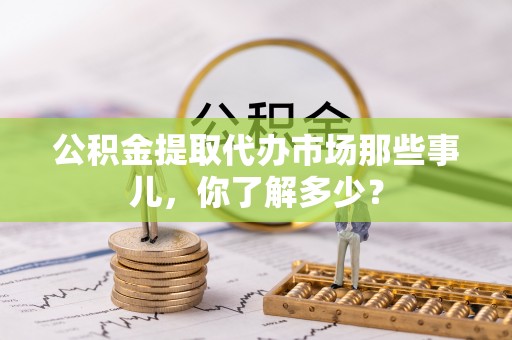 乌拉特前旗公积金提取代办市场那些事儿，你了解多少？