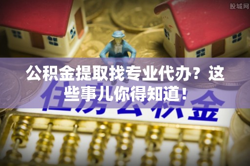 乌拉特前旗公积金提取找专业代办？这些事儿你得知道！