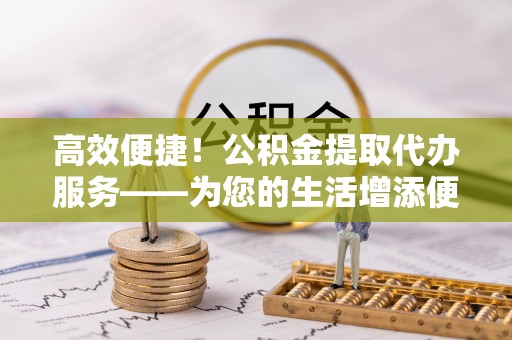 乌拉特前旗高效便捷！公积金提取代办服务——为您的生活增添便利
